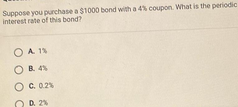 Suppose you purchase a 1000 bond with a 4 coupon What is the periodic interest rate of this bond O A 1 B 4 O C 0 2 D 2