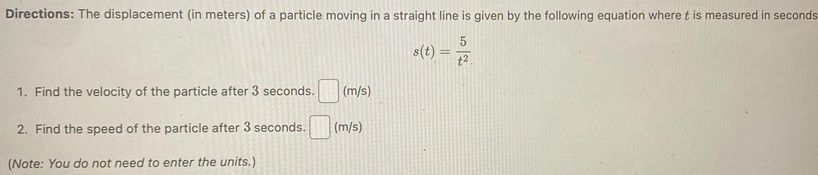 Directions The displacement in meters of a particle moving in a straight line is given by the following equation where t is measured in seconds 1 Find the velocity of the particle after 3 seconds 2 Find the speed of the particle after 3 seconds Note You do not need to enter the units m s m s s t 52 t2