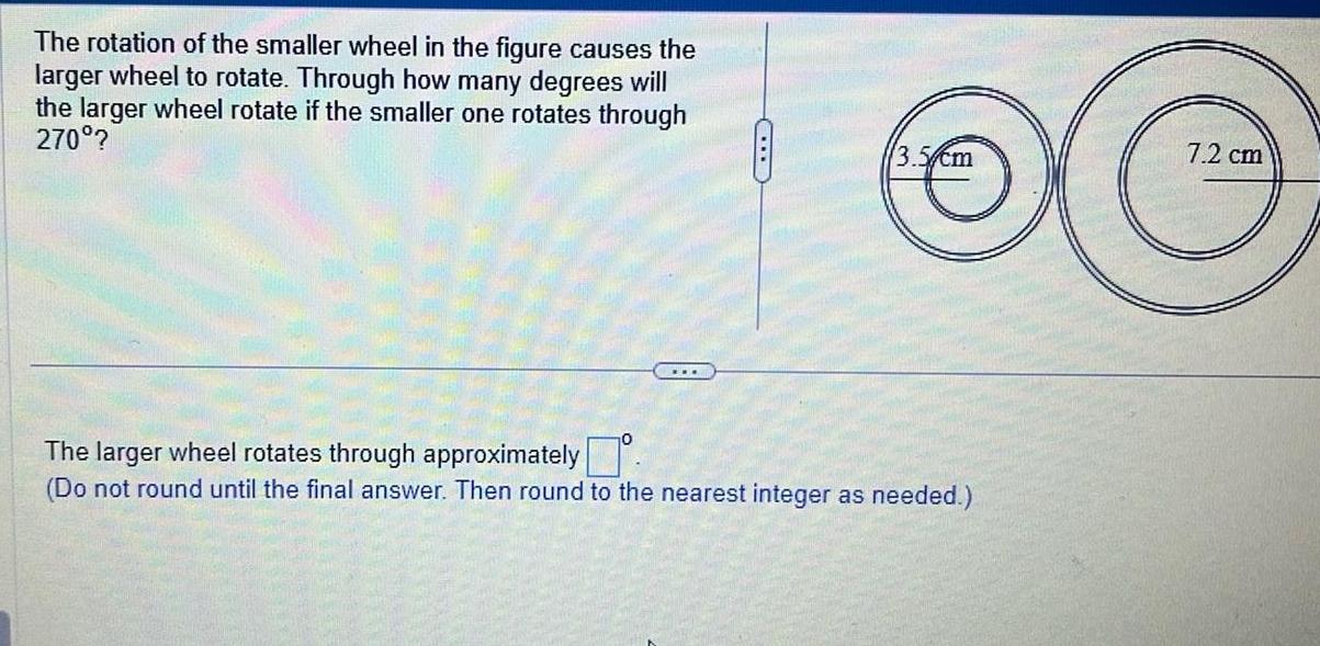 The rotation of the smaller wheel in the figure causes the larger wheel to rotate Through how many degrees will the larger wheel rotate if the smaller one rotates through 270 3 The larger wheel rotates through approximately Do not round until the final answer Then round to the nearest integer as needed 7 2 cm