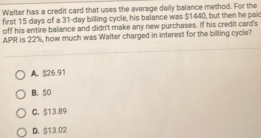 Walter has a credit card that uses the average daily balance method For the first 15 days of a 31 day billing cycle his balance was 1440 but then he paid off his entire balance and didn t make any new purchases If his credit card s APR is 22 how much was Walter charged in interest for the billing cycle OA 26 91 OB 0 OC 13 89 D 13 02