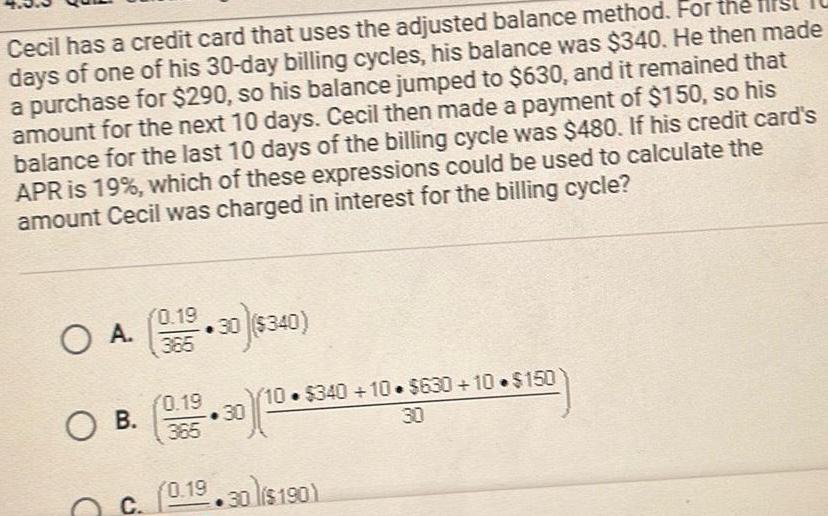 Cecil has a credit card that uses the adjusted balance method For the days of one of his 30 day billing cycles his balance was 340 He then made a purchase for 290 so his balance jumped to 630 and it remained that amount for the next 10 days Cecil then made a payment of 150 so his balance for the last 10 days of the billing cycle was 480 If his credit card s APR is 19 which of these expressions could be used to calculate the amount Cecil was charged in interest for the billing cycle O A 0 15 30 340 O B 0 19 365 30 10 340 10 630 10 150 C 0 19 30 lis190 30