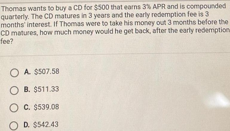 Thomas wants to buy a CD for 500 that earns 3 APR and is compounded quarterly The CD matures in 3 years and the early redemption fee is 3 months interest If Thomas were to take his money out 3 months before the CD matures how much money would he get back after the early redemption fee OA 507 58 OB 511 33 OC 539 08 OD 542 43