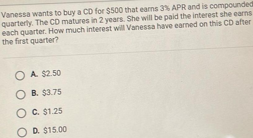 Vanessa wants to buy a CD for 500 that earns 3 APR and is compounded quarterly The CD matures in 2 years She will be paid the interest she earns each quarter How much interest will Vanessa have earned on this CD after the first quarter OA 2 50 O B 3 75 O C 1 25 OD 15 00