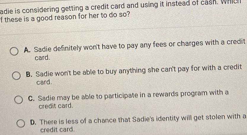 adie is considering getting a credit card and using it instead of cash Whicll f these is a good reason for her to do so OA Sadie definitely won t have to pay any fees or charges with a credit card B Sadie won t be able to buy anything she can t pay for with a credit card O C Sadie may be able to participate in a rewards program with a credit card D There is less of a chance that Sadie s identity will get stolen with a credit card