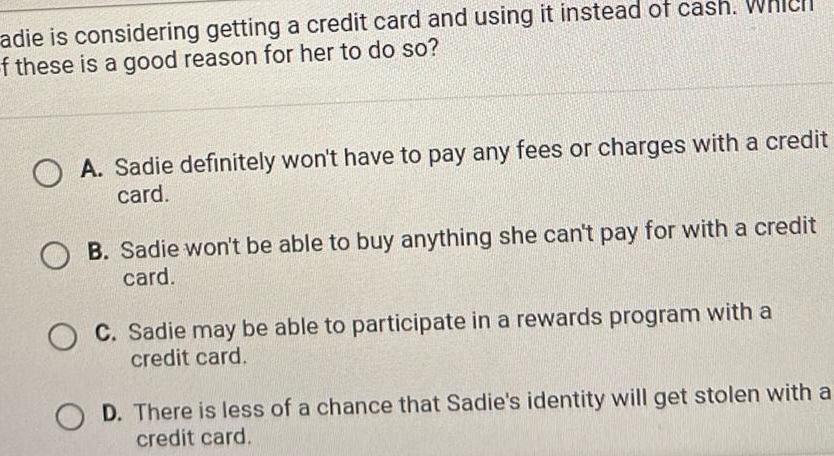 adie is considering getting a credit card and using it instead of cash Whicll f these is a good reason for her to do so OA Sadie definitely won t have to pay any fees or charges with a credit card B Sadie won t be able to buy anything she can t pay for with a credit card O C Sadie may be able to participate in a rewards program with a credit card D There is less of a chance that Sadie s identity will get stolen with a credit card