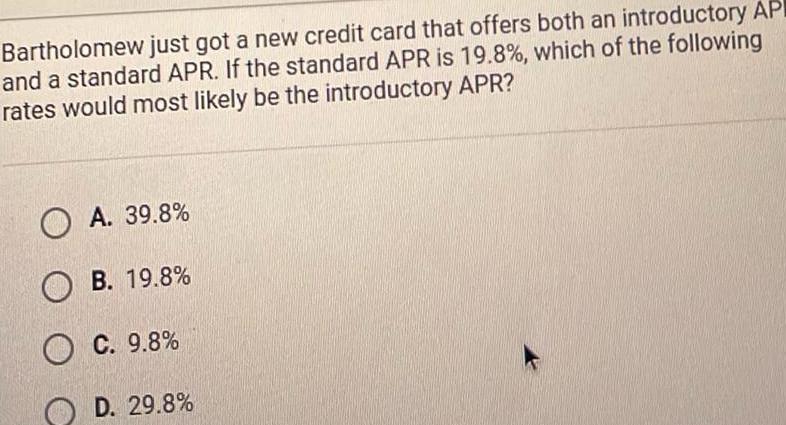 Bartholomew just got a new credit card that offers both an introductory AP and a standard APR If the standard APR is 19 8 which of the following rates would most likely be the introductory APR A 39 8 OB 19 8 OC 9 8 D 29 8