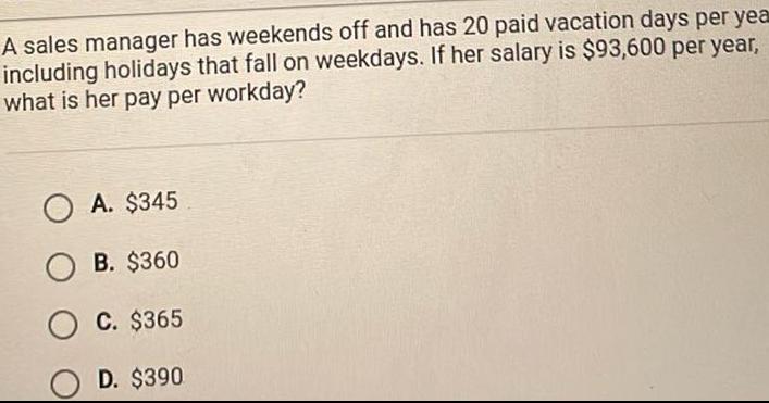 A sales manager has weekends off and has 20 paid vacation days per yea including holidays that fall on weekdays If her salary is 93 600 per year what is her pay per workday OA 345 OB 360 C 365 OD 390