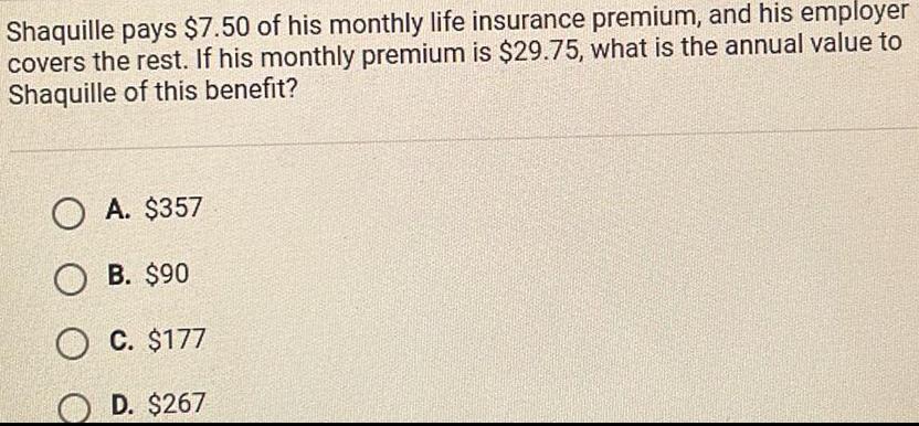 Shaquille pays 7 50 of his monthly life insurance premium and his employer covers the rest If his monthly premium is 29 75 what is the annual value to Shaquille of this benefit OA 357 B 90 O C 177 D 267