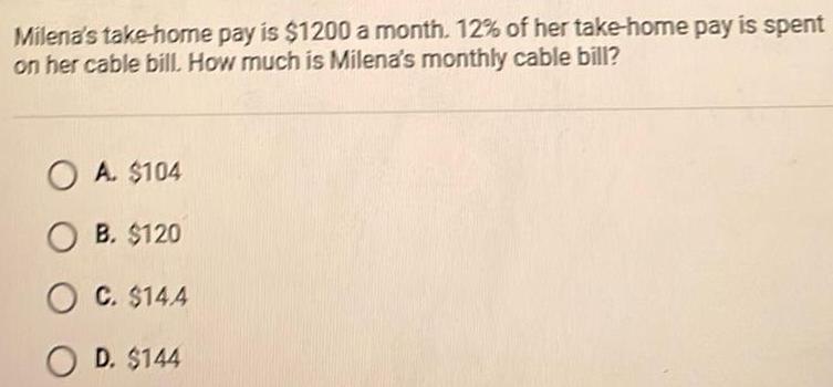 Milena s take home pay is 1200 a month 12 of her take home pay is spent on her cable bill How much is Milena s monthly cable bill OA 104 OB 120 OC 144 OD 144