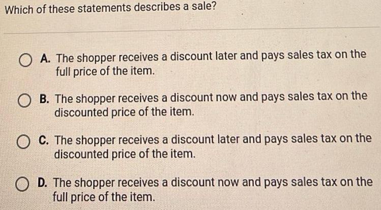 Which of these statements describes a sale A The shopper receives a discount later and pays sales tax on the full price of the item B The shopper receives a discount now and pays sales tax on the discounted price of the item C The shopper receives a discount later and pays sales tax on the discounted price of the item D The shopper receives a discount now and pays sales tax on the full price of the item