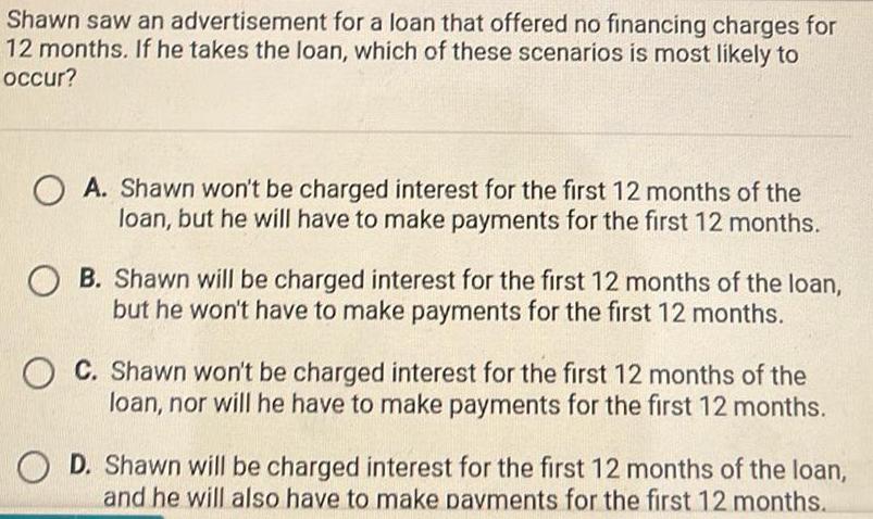 Shawn saw an advertisement for a loan that offered no financing charges for 12 months If he takes the loan which of these scenarios is most likely to occur OA Shawn won t be charged interest for the first 12 months of the loan but he will have to make payments for the first 12 months OB Shawn will be charged interest for the first 12 months of the loan but he won t have to make payments for the first 12 months OC Shawn won t be charged interest for the first 12 months of the loan nor will he have to make payments for the first 12 months O D Shawn will be charged interest for the first 12 months of the loan and he will also have to make payments for the first 12 months