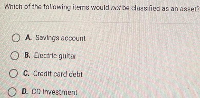 Which of the following items would not be classified as an asset OA Savings account OB Electric guitar OC Credit card debt OD CD investment