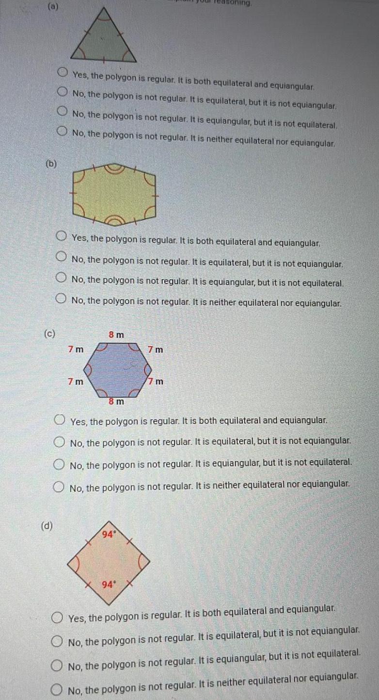 b c d Yes the polygon is regular It is both equilateral and equiangular No the polygon is not regular It is equilateral but it is not equiangular O No the polygon is not regular It is equiangular but it is not equilateral No the polygon is not regular It is neither equilateral nor equiangular Yes the polygon is regular It is both equilateral and equiangular No the polygon is not regular It is equilateral but it is not equiangular No the polygon is not regular It is equiangular but it is not equilateral O No the polygon is not regular It is neither equilateral nor equiangular 7m 7m 8 m 8 m 94 7m Yes the polygon is regular It is both equilateral and equiangular No the polygon is not regular It is equilateral but it is not equiangular No the polygon is not regular It is equiangular but it is not equilateral No the polygon is not regular It is neither equilateral nor equiangular 94 7 m Yes the polygon is regular It is both equilateral and equiangular No the polygon is not regular It is equilateral but it is not equiangular No the polygon is not regular It is equiangular but it is not equilateral No the polygon is not regular It is neither equilateral nor equiangular