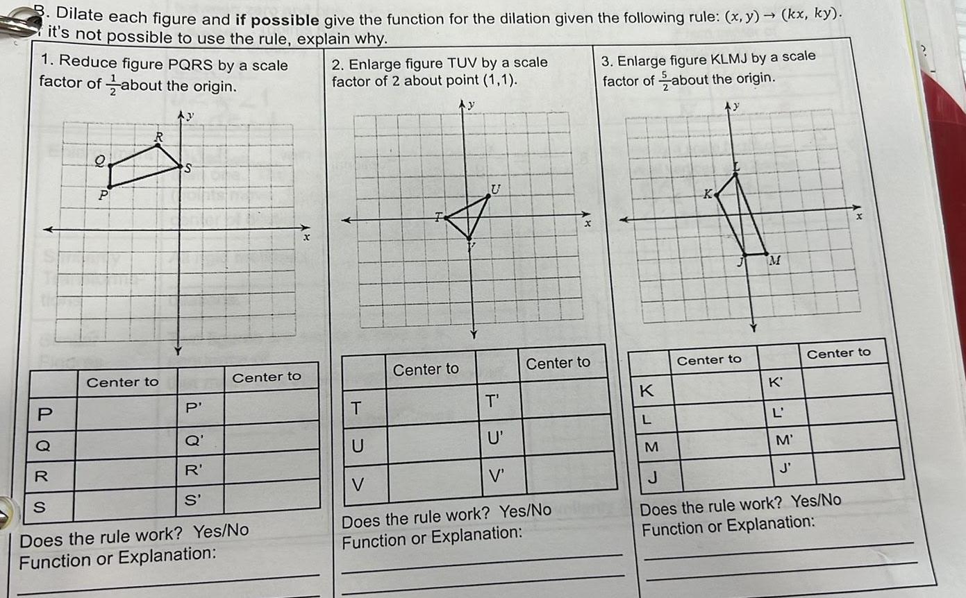 Dilate each figure and if possible give the function for the dilation given the following rule x y it s not possible to use the rule explain why 1 Reduce figure PQRS by a scale factor of about the origin Ay P O P Center to S P Q R S Center to R S Does the rule work Yes No Function or Explanation 2 Enlarge figure TUV by a scale factor of 2 about point 1 1 Ay Center to U T Center to T U V Does the rule work Yes No Function or Explanation U V 3 Enlarge figure KLMJ by a scale factor of about the origin K L K J kx ky Center to M K L M J Center to M J Does the rule work Yes No Function or Explanation