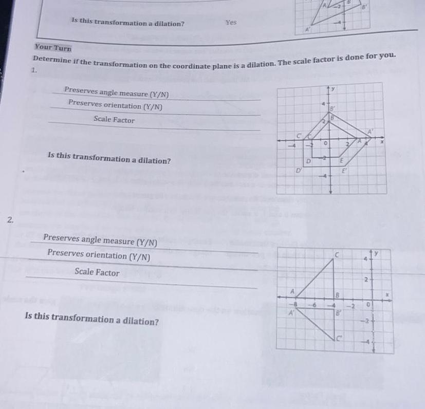 2 Your Turn Is this transformation a dilation 1 Determine if the transformation on the coordinate plane is a dilation The scale factor is done for you Preserves angle measure Y N Preserves orientation Y N Scale Factor Is this transformation a dilation Preserves angle measure Y N Preserves orientation Y N Scale Factor Yes Is this transformation a dilation 16 J J D 4 N 0 A aya B n E B 00 U B 421 12 2 0 A T