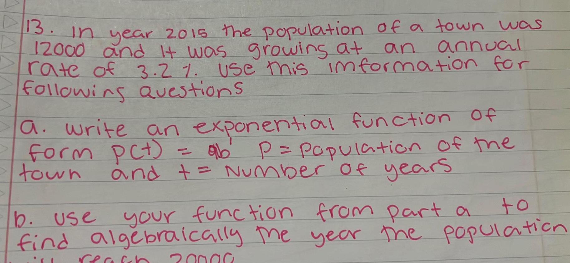 13 In year 2015 the population of a town was an annual 12000 and it was growing at rate of 3 2 Use this information for following Questions a write an exponential function of form pct town ab P Population of the and Number of years to b use your function from part a find algebraically the year the population reach 20000