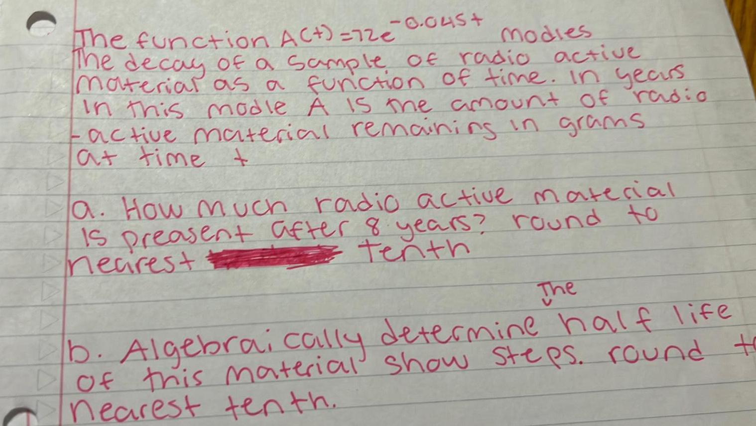 C 0 045 The function A 72e modies The decay of a sample of radio active material as a function of time In years In this modle A is the amount of radio active material remaining in grams at time t a How much radio active material Is preasent after 8 years round to tenth necrest The b Algebraically determine half life of this material show steps round to nearest tenth