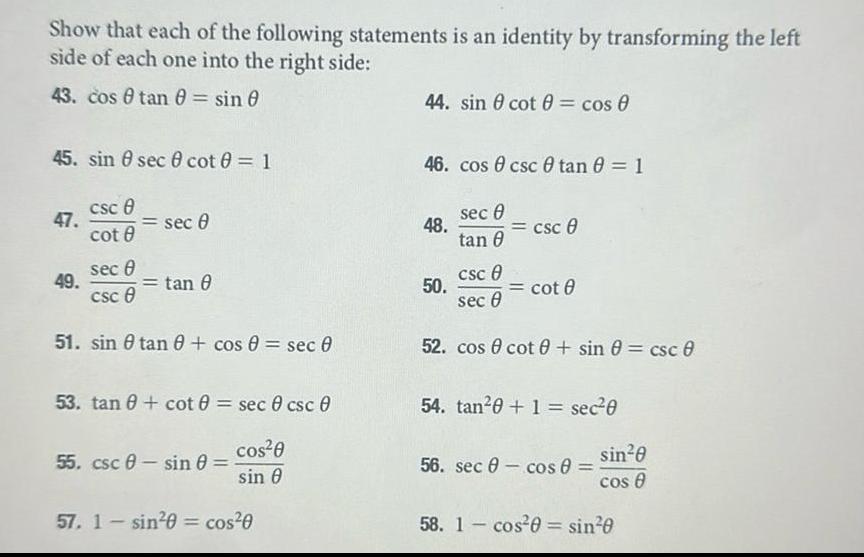 Show that each of the following statements is an identity by transforming the left side of each one into the right side 43 cos tan 0 sin 0 45 sin 8 sec 0 cot 0 1 47 csc 8 49 cot 8 sec 8 sec 8 csc 8 51 sin tan 0 cos 0 sec 0 tan 8 53 tan 0 cot 0 sec 0 csc 0 cos 0 sin 0 55 csc sin 0 57 1 sin 0 cos 0 44 sin cot cos 0 46 cos csc tan 0 1 sec 0 48 50 tan 8 csc 8 csc 0 cot 0 sec 0 52 cos cot sin 0 csc 0 54 tan 0 1 sec 0 56 sec cos 0 si sin 0 cos 8 58 1 cos 0 sin 0