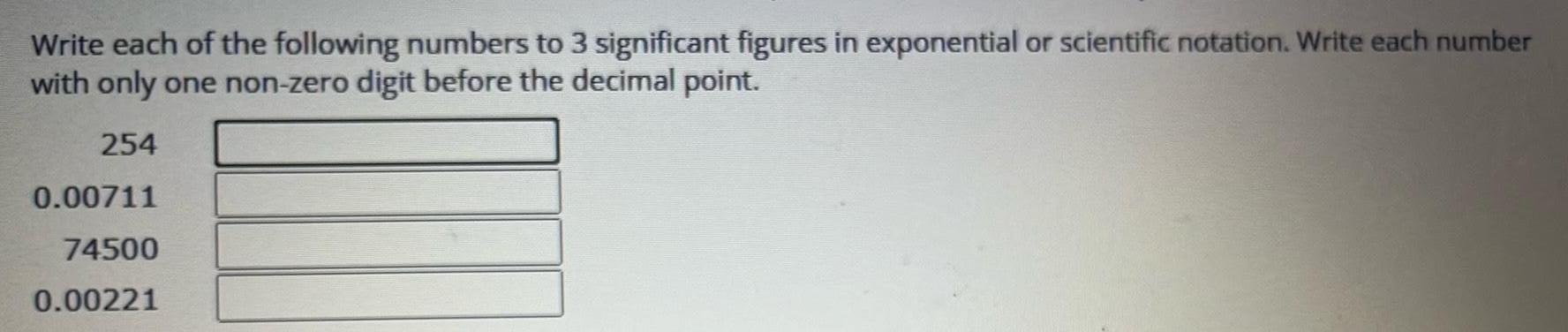 Write each of the following numbers to 3 significant figures in exponential or scientific notation Write each number with only one non zero digit before the decimal point 254 0 00711 74500 0 00221