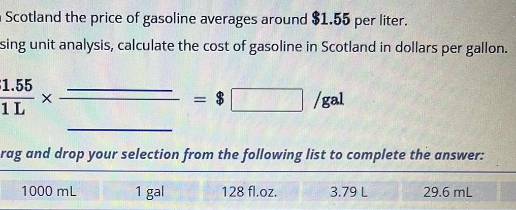 Scotland the price of gasoline averages around 1 55 per liter sing unit analysis calculate the cost of gasoline in Scotland in dollars per gallon 1 55 1 L X 1000 mL rag and drop your selection from the following list to complete the answer 1 gal gal 128 fl oz 3 79 L 29 6 mL