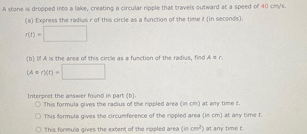 A stone is dropped into a lake creating a circular ripple that travels outward at a speed of 40 cm s a Express the radius r of this circle as a function of the time t in seconds r t b If A is the area of this circle as a function of the radius find A o r Aor t Interpret the answer found in part b O This formula gives the radius of the rippled area in cm at any time t This formula gives the circumference of the rippled area in cm at any time t O This formula gives the extent of the rippled area in cm at any time t