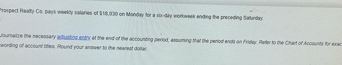 Prospect Realty Co pays weekly salaries of 18 030 on Monday for a six day workweek ending the preceding Saturday Journalize the necessary adjusting entry at the end of the accounting period assuming that the period ends on Friday Refer to the Chart of Accounts for exac wording of account titles Round your answer to the nearest dollar