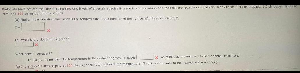 Biologists have noticed that the chirping rate of crickets of a certain species is related to temperature and the relationship appears to be very nearly linear A cricket produces 113 chirps per minute at 70 F and 163 chirps per minute at 80 F a Find a linear equation that models the temperature 7 as a function of the number of chirps per minute N T X b What is the slope of the graph What does it represent The slope means that the temperature in Fahrenheit degrees increases X as rapidly as the number of cricket chirps per minute c If the crickets are chirping at 160 chirps per minute estimate the temperature Round your answer to the nearest whole number OF