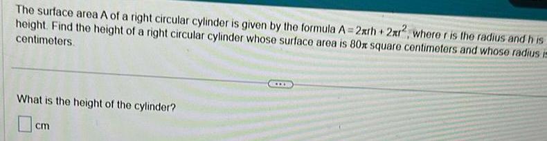 The surface area A of a right circular cylinder is given by the formula A 2xrh 2xr2 where r is the radius and his height Find the height of a right circular cylinder whose surface area is 80x square centimeters and whose radius in centimeters What is the height of the cylinder cm