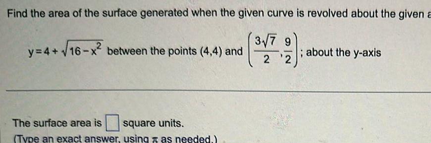 Find the area of the surface generated when the given curve is revolved about the given a 3 7 9 9 y 4 16 x between the points 4 4 and The surface area is square units Type an exact answer using as needed 2 2 about the y axis