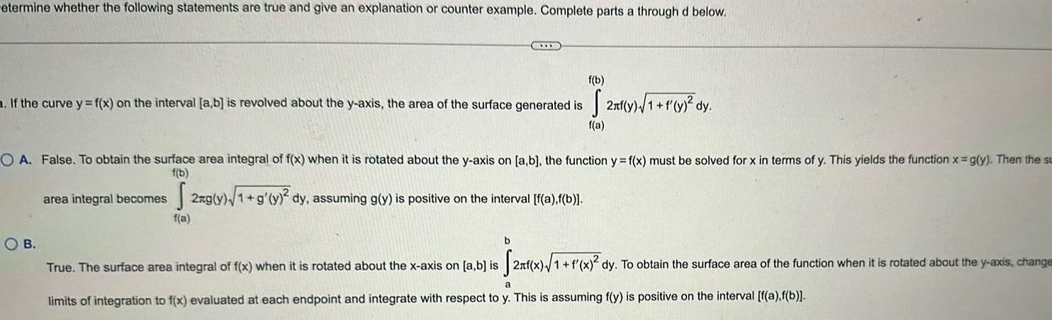 etermine whether the following statements are true and give an explanation or counter example Complete parts a through d below f b a If the curve y f x on the interval a b is revolved about the y axis the area of the surface generated is f a O A False To obtain the surface area integral of f x when it is rotated about the y axis on a b the function y f x must be solved for x in terms of y This yields the function x g y Then the su f b 2ng y 1 g y dy assuming g y is positive on the interval f a f b f a OB area integral becomes 2n y 1 f y dy b True The surface area integral of f x when it is rotated about the x axis on a b is 2 x 1 f x dy To obtain the surface area of the function when it is rotated about the y axis change a limits of integration to f x evaluated at each endpoint and integrate with respect to y This is assuming f y is positive on the interval f a f b