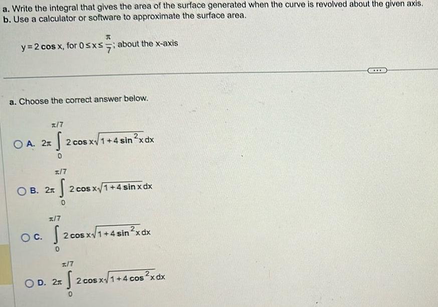 a Write the integral that gives the area of the surface generated when the curve is revolved about the given axis b Use a calculator or software to approximate the surface area y 2 cos x for 0 x about the x axis R a Choose the correct answer below x 7 2 2 S 0 x 7 OB 2n S 2 cos x 1 4 sin x dx 0 OA 2n 2 cos x 1 4 sin x dx x 7 OC 2 cos x1 0 2 cos x1 4 sin x dx 7 OD 2 S 2 cos x1 4 cos x dx 0