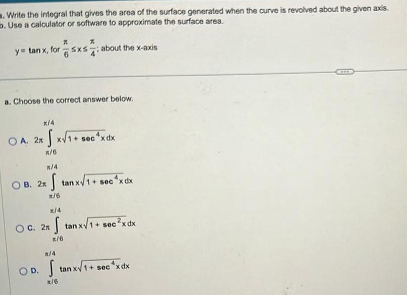 Write the integral that gives the area of the surface generated when the curve is revolved about the given axis b Use a calculator or software to approximate the surface area y tan x for sxs about the x axis K a Choose the correct answer below x 4 OA 2xx 1 s x 6 x 4 OB 2x tanxV 1 secxdx x 6 x 4 OC 2x XV17 S C X X 2x tanx 1 1 sec xdx x 6 x 4 OD Stan x 6 tan xV 1 sec xdx