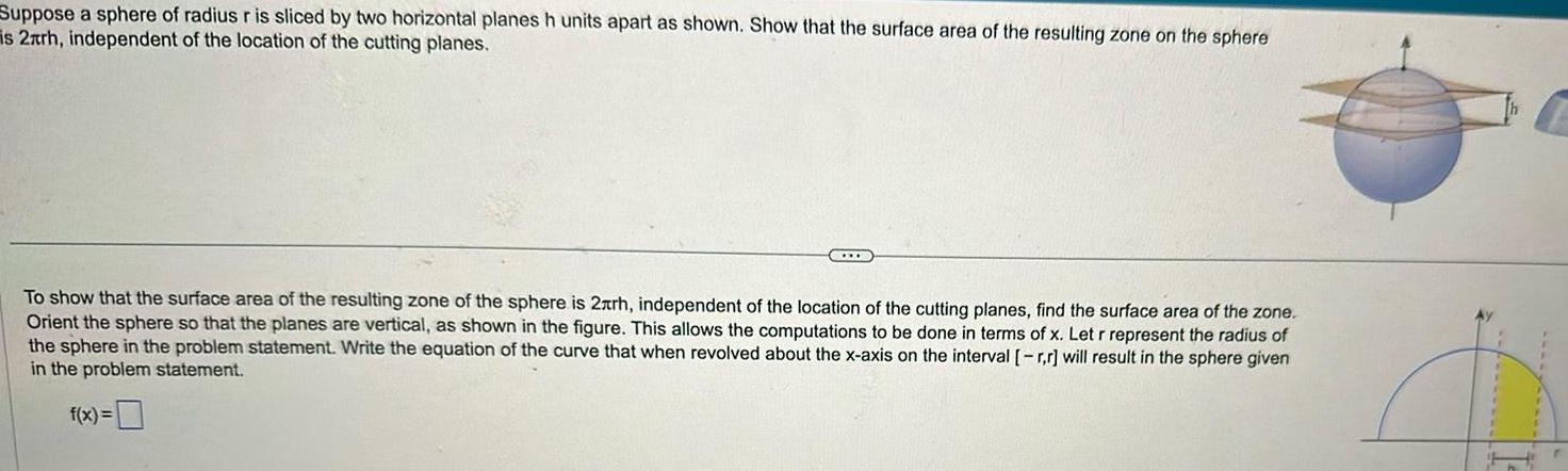 Suppose a sphere of radius r is sliced by two horizontal planes h units apart as shown Show that the surface area of the resulting zone on the sphere is 2xrh independent of the location of the cutting planes To show that the surface area of the resulting zone of the sphere is 2xrh independent of the location of the cutting planes find the surface area of the zone Orient the sphere so that the planes are vertical as shown in the figure This allows the computations to be done in terms of x Let r represent the radius of the sphere in the problem statement Write the equation of the curve that when revolved about the x axis on the interval r r will result in the sphere given in the problem statement f x