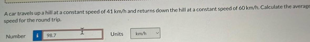 A car travels up a hill at a constant speed of 41 km h and returns down the hill at a constant speed of 60 km h Calculate the average speed for the round trip Number i 98 7 Units km h