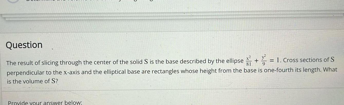 Question The result of slicing through the center of the solid S is the base described by the ellipse 1 Cross sections of S perpendicular to the x axis and the elliptical base are rectangles whose height from the base is one fourth its length What is the volume of S Provide your answer below