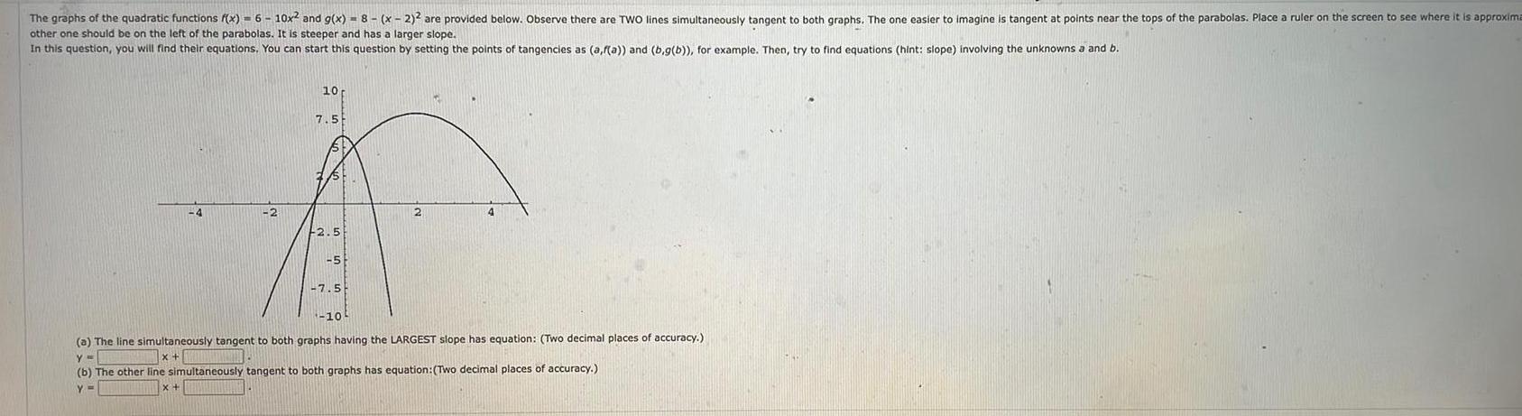 The graphs of the quadratic functions f x 6 10x and g x 8 x 2 are provided below Observe there are TWO lines simultaneously tangent to both graphs The one easier to imagine is tangent at points near the tops of the parabolas Place a ruler on the screen to see where it is approxima other one should be on the left of the parabolas It is steeper and has a larger slope In this question you will find their equations You can start this question by setting the points of tangencies as a f a and b g b for example Then try to find equations hint slope involving the unknowns a and b 10 7 5 A 2 2 4 2 5 5 7 5 10 a The line simultaneously tangent to both graphs having the LARGEST slope has equation Two decimal places of accuracy y x b The other line simultaneously tangent to both graphs has equation Two decimal places of accuracy Y x