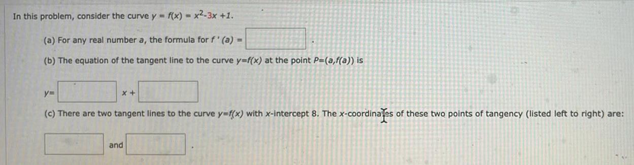 In this problem consider the curve y f x x2 3x 1 a For any real number a the formula for f a b The equation of the tangent line to the curve y f x at the point P a f a is x y c There are two tangent lines to the curve y f x with x intercept 8 The x coordinates of these two points of tangency listed left to right are and