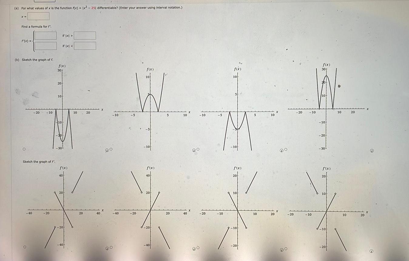 a For what values of x is the function f x x2 251 differentiable Enter your answer using interval notation x Find a formula for f x b Sketch the graph of f if x if x f x f x f x 30 10 10 20 10 4 20 10 10 20 10 5 10 10 5 5 10 10 10 10 30k 40 O X 40 DO 40 40 20 X Do 20 20 Sketch the graph of f f x f x f x f x 40 20 40 20 20 20 10 10 X X X Y X 40 20 20 40 20 20 20 10 10 20 10 10 201 20 10 10 20 20 10 DO f x 30 10 10 20 30 10 20 20 20