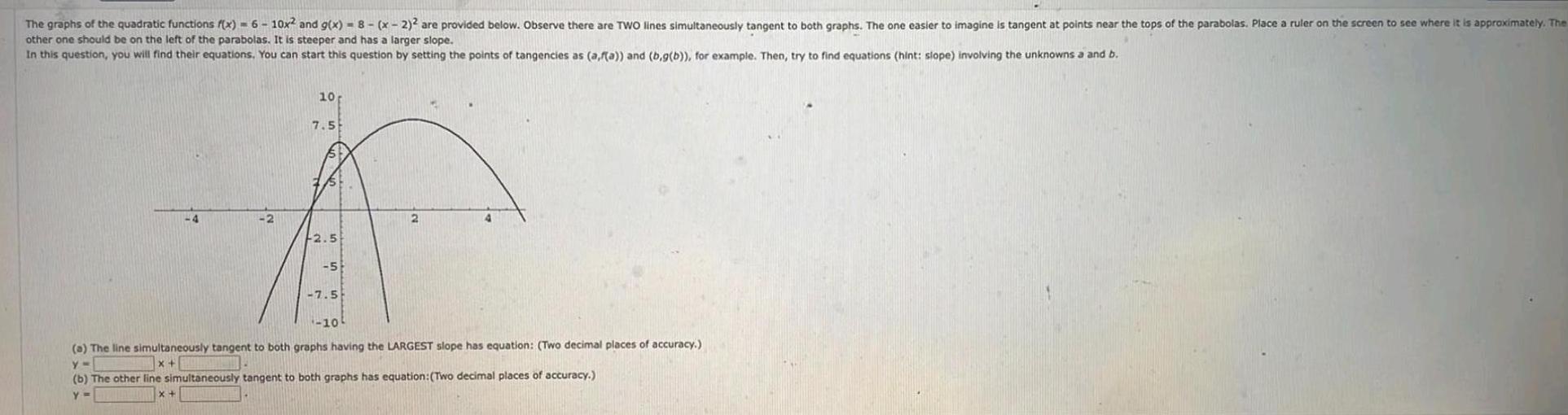 The graphs of the quadratic functions f x 6 10x and g x 8 x 2 2 are provided below Observe there are TWO lines simultaneously tangent to both graphs The one easier to imagine is tangent at points near the tops of the parabolas Place a ruler on the screen to see where it is approximately The other one should be on the left of the parabolas It is steeper and has a larger slope In this question you will find their equations You can start this question by setting the points of tangencies as a f a and b g b for example Then try to find equations hint slope involving the unknowns a and b 4 2 10 7 5 F2 5 5 7 5 10 a The line simultaneously tangent to both graphs having the LARGEST slope has equation Two decimal places of accuracy y x b The other line simultaneously tangent to both graphs has equation Two decimal places of accuracy Y x