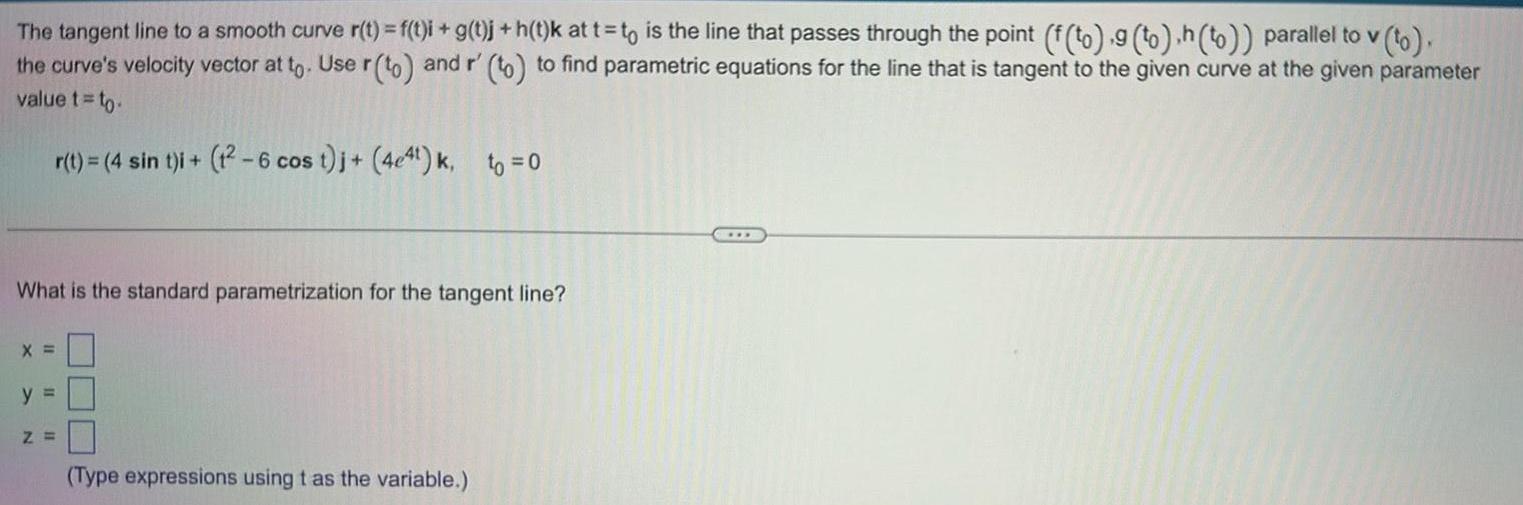 The tangent line to a smooth curve r t f t i g t j h t k at t to is the line that passes through the point f to 9 to h to parallel to v to the curve s velocity vector at to Use r to and r to to find parametric equations for the line that is tangent to the given curve at the given parameter value t to r t 4 sin t i t 6 cos t j 4e4t k to 0 What is the standard parametrization for the tangent line X y Z Type expressions using t as the variable