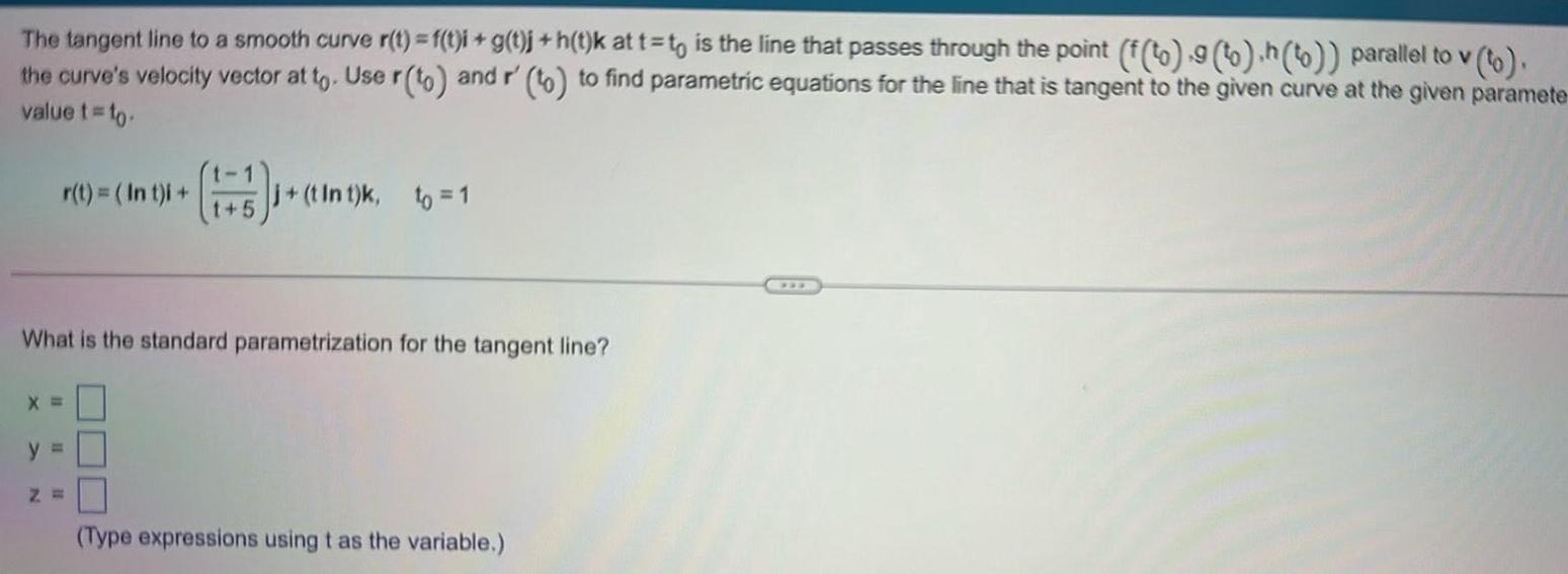 The tangent line to a smooth curve r t f t i g t j h t k at t t is the line that passes through the point f to 9 to h to parallel to v to the curve s velocity vector at to Use r to and r to to find parametric equations for the line that is tangent to the given curve at the given paramete value t to r t int i 1 5 tint What is the standard parametrization for the tangent line X y t Int k to 1 Z Type expressions using t as the variable