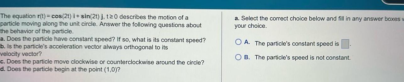 The equation r t cos 2t i sin 2t j t20 describes the motion of a particle moving along the unit circle Answer the following questions about the behavior of the particle a Does the particle have constant speed If so what is its constant speed b Is the particle s acceleration vector always orthogonal to its velocity vector c Does the particle move clockwise or counterclockwise around the circle d Does the particle begin at the point 1 0 a Select the correct choice below and fill in any answer boxes w your choice OA The particle s constant speed is OB The particle s speed is not constant