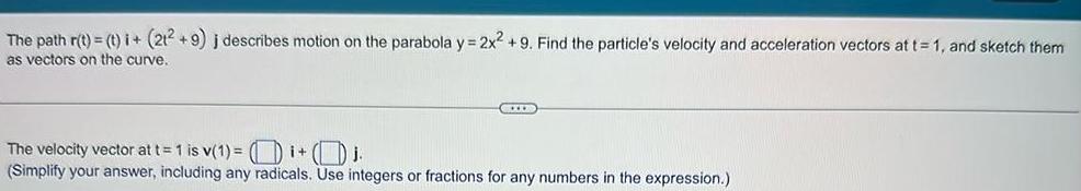 The path r t t i 212 9 j describes motion on the parabola y 2x2 9 Find the particle s velocity and acceleration vectors at t 1 and sketch them as vectors on the curve CIUD The velocity vector at t 1 is v 1 i j Simplify your answer including any radicals Use integers or fractions for any numbers in the expression