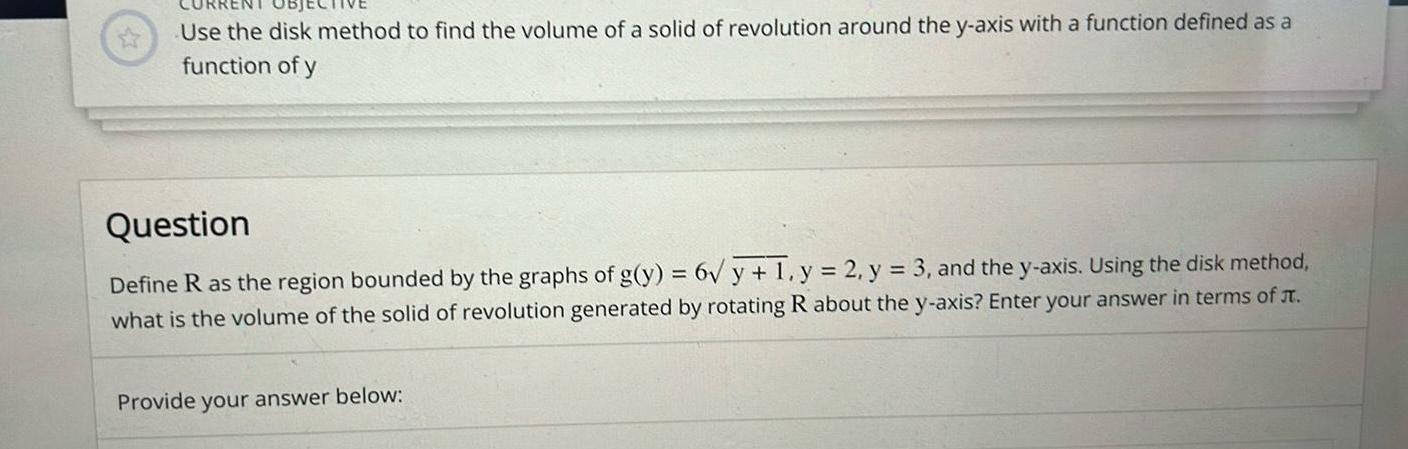 Use the disk method to find the volume of a solid of revolution around the y axis with a function defined as a function of y Question Define R as the region bounded by the graphs of g y 6 y 1 y 2 y 3 and the y axis Using the disk method what is the volume of the solid of revolution generated by rotating R about the y axis Enter your answer in terms of Provide your answer below