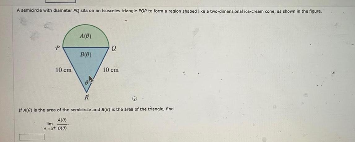 A semicircle with diameter PQ sits on an isosceles triangle PQR to form a region shaped like a two dimensional ice cream cone as shown in the figure P 10 cm A 0 B 0 01 R Q 10 cm If A 0 is the area of the semicircle and B 0 is the area of the triangle find A 0 lim 0 0 B 0