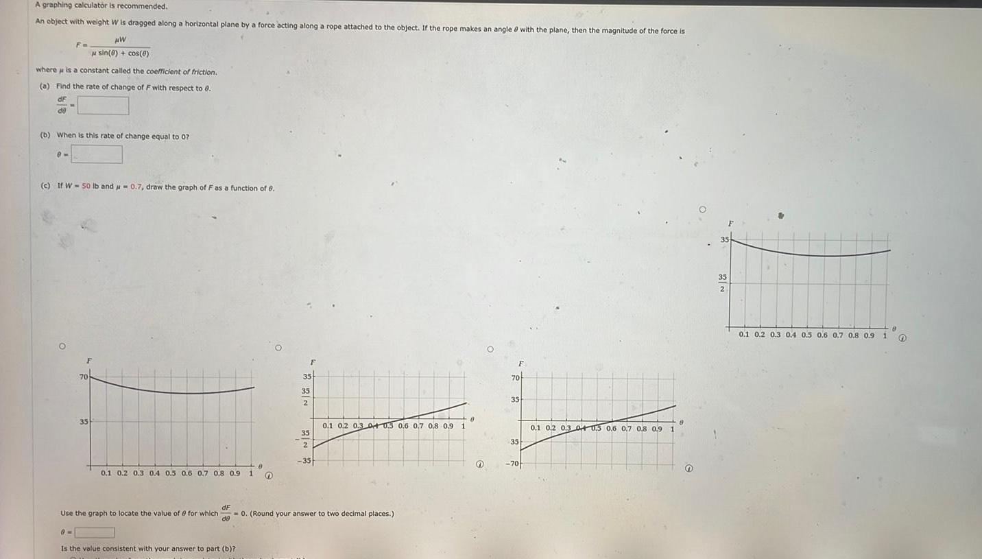 A graphing calculator is recommended An object with weight W is dragged along a horizontal plane by a force acting along a rope attached to the object If the rope makes an angle with the plane then the magnitude of the force is HW sin 0 cos 0 where is a constant called the coefficient of friction a Find the rate of change of F with respect to 8 dF de Fo b When is this rate of change equal to 07 m c If W 50 lb and 0 7 draw the graph of F as a function of 6 35 0 1 0 2 0 3 0 4 0 5 0 6 0 7 0 8 0 9 Use the graph to locate the value of 0 for which dF de 9M Is the value consistent with your answer to part b 1 8 O 35 35 2 35 2 35 0 0 1 0 2 0 3 04 03 0 6 0 7 0 8 0 9 1 0 Round your answer to two decimal places F 70 35 35 70 8 0 1 0 2 0 3 04 03 0 6 0 7 0 8 0 9 1 35 2 N 2 8 0 1 0 2 0 3 0 4 0 5 0 6 0 7 0 8 0 9 1