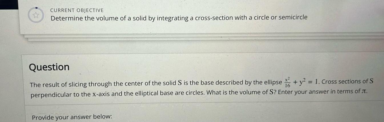 CURRENT OBJECTIVE Determine the volume of a solid by integrating a cross section with a circle or semicircle Question The result of slicing through the center of the solid S is the base described by the ellipse y 1 Cross sections of S perpendicular to the x axis and the elliptical base are circles What is the volume of S Enter your answer in terms of t Provide your answer below