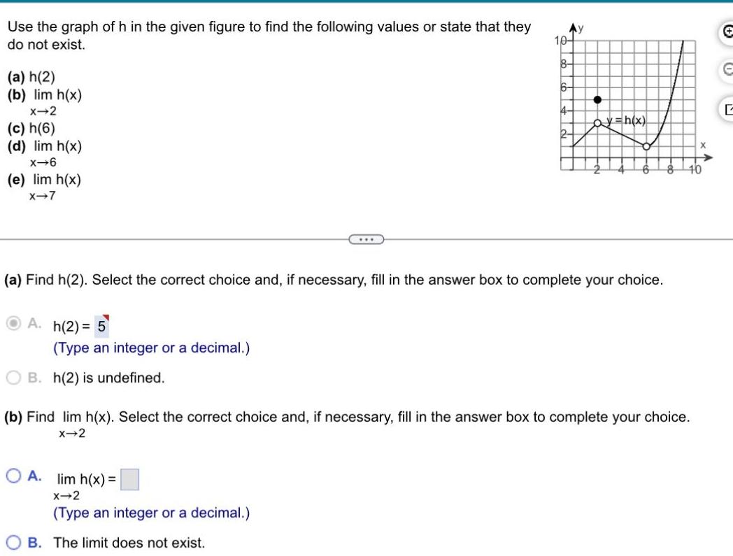 Use the graph of h in the given figure to find the following values or state that they do not exist a h 2 b lim h x X 2 c h 6 d lim h x x 6 e lim h x X 7 h 2 5 Type an integer or a decimal B h 2 is undefined a Find h 2 Select the correct choice and if necessary fill in the answer box to complete your choice 10 8 OA lim h x X 2 Type an integer or a decimal OB The limit does not exist ay h x b Find lim h x Select the correct choice and if necessary fill in the answer box to complete your choice X 2 X 10 E L