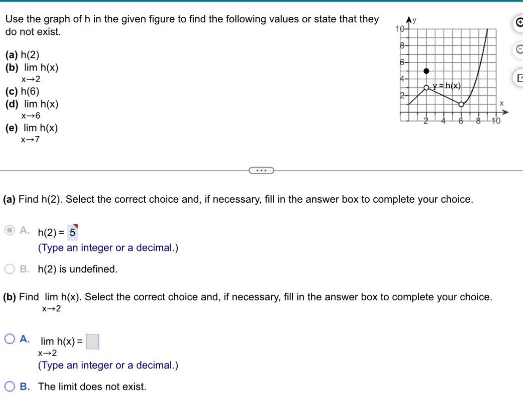 Use the graph of h in the given figure to find the following values or state that they do not exist a h 2 b lim h x X 2 c h 6 d lim h x x 6 e lim h x X 7 h 2 5 Type an integer or a decimal B h 2 is undefined a Find h 2 Select the correct choice and if necessary fill in the answer box to complete your choice 10 8 OA lim h x X 2 Type an integer or a decimal OB The limit does not exist ay h x b Find lim h x Select the correct choice and if necessary fill in the answer box to complete your choice X 2 X 10 E L