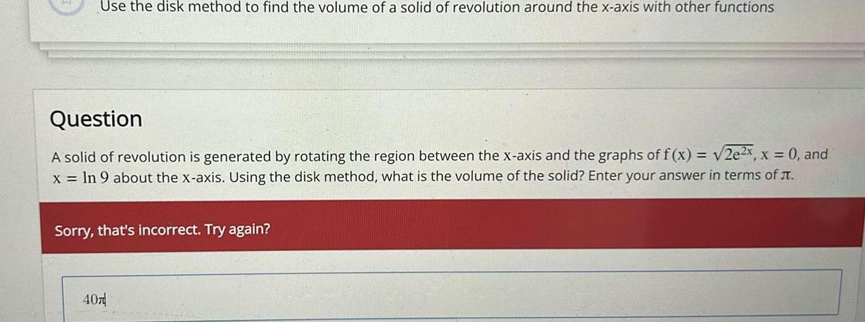 Use the disk method to find the volume of a solid of revolution around the x axis with other functions Question A solid of revolution is generated by rotating the region between the x axis and the graphs of f x 2e2x x 0 and x ln 9 about the x axis Using the disk method what is the volume of the solid Enter your answer in terms of Sorry that s incorrect Try again 407